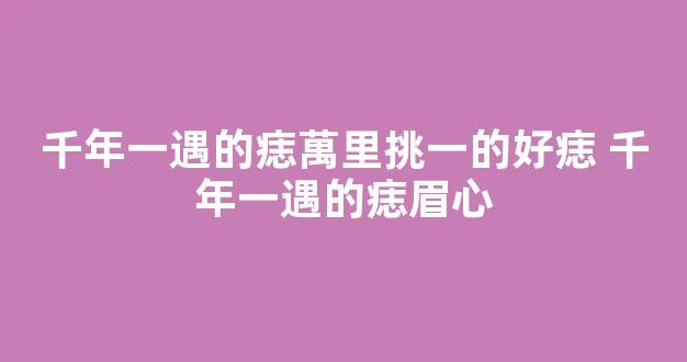千年一遇的痣萬里挑一的好痣 千年一遇的痣眉心